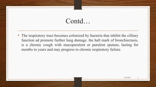 Contd…
• The respiratory tract becomes colonized by bacteria that inhibit the cilliary
function ad promote further lung damage. the hall mark of bronchiectasis,
is a chronic cough with mucopurulent or purulent sputum, lasting for
months to years and may progress to chronic respiratory failure.
5
7/24/2022
 