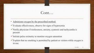 Cont…
• Administer oxygen by the prescribed method:
Evaluate effectiveness, observe for signs of hypoxemia
Notify physician if restlessness, anxiety, cyanosis and tachycardia is
present
Initiate pulse oximetry to monitor oxygen saturation
Explain that no smoking is permitted by patient or visitors while oxygen is
in use.
51
7/24/2022
 