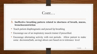 Cont…
3. Ineffective breathing pattern related to shortness of breath, mucus,
bronchoconstriction
• Teach patient diaphragmatic and pursed lip breathing
• Encourage use of an inspiratory muscle trainer if prescribed.
• Encourage alternating activity with rest periods. Allow patient to make
some decisions(bath, saving) about care based on to tolerance level
52
7/24/2022
 