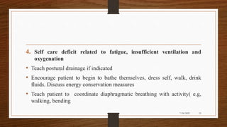 4. Self care deficit related to fatigue, insufficient ventilation and
oxygenation
• Teach postural drainage if indicated
• Encourage patient to begin to bathe themselves, dress self, walk, drink
fluids. Discuss energy conservation measures
• Teach patient to coordinate diaphragmatic breathing with activity( e.g,
walking, bending
53
7/24/2022
 