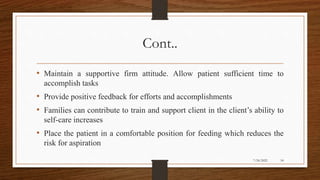 Cont..
• Maintain a supportive firm attitude. Allow patient sufficient time to
accomplish tasks
• Provide positive feedback for efforts and accomplishments
• Families can contribute to train and support client in the client’s ability to
self-care increases
• Place the patient in a comfortable position for feeding which reduces the
risk for aspiration
54
7/24/2022
 