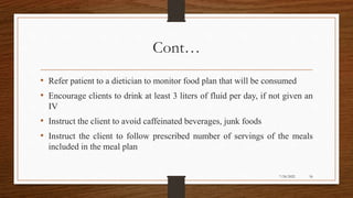 Cont…
• Refer patient to a dietician to monitor food plan that will be consumed
• Encourage clients to drink at least 3 liters of fluid per day, if not given an
IV
• Instruct the client to avoid caffeinated beverages, junk foods
• Instruct the client to follow prescribed number of servings of the meals
included in the meal plan
56
7/24/2022
 