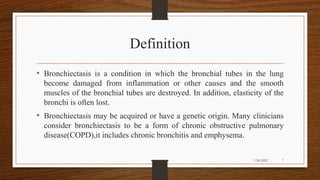 Definition
• Bronchiectasis is a condition in which the bronchial tubes in the lung
become damaged from inflammation or other causes and the smooth
muscles of the bronchial tubes are destroyed. In addition, elasticity of the
bronchi is often lost.
• Bronchiectasis may be acquired or have a genetic origin. Many clinicians
consider bronchiectasis to be a form of chronic obstructive pulmonary
disease(COPD),it includes chronic bronchitis and emphysema.
7
7/24/2022
 