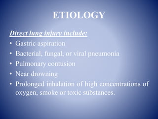 ETIOLOGY
Direct lung injury include:
• Gastric aspiration
• Bacterial, fungal, or viral pneumonia
• Pulmonary contusion
• Near drowning
• Prolonged inhalation of high concentrations of
oxygen, smoke or toxic substances.
 