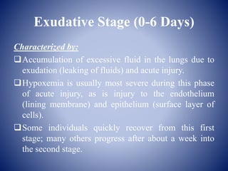 Exudative Stage (0-6 Days)
Characterized by:
Accumulation of excessive fluid in the lungs due to
exudation (leaking of fluids) and acute injury.
Hypoxemia is usually most severe during this phase
of acute injury, as is injury to the endothelium
(lining membrane) and epithelium (surface layer of
cells).
Some individuals quickly recover from this first
stage; many others progress after about a week into
the second stage.
 