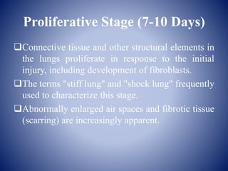 Proliferative Stage (7-10 Days)
Connective tissue and other structural elements in
the lungs proliferate in response to the initial
injury, including development of fibroblasts.
The terms "stiff lung" and "shock lung" frequently
used to characterize this stage.
Abnormally enlarged air spaces and fibrotic tissue
(scarring) are increasingly apparent.
 