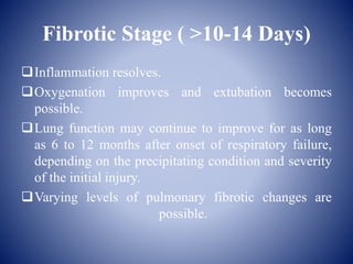 Fibrotic Stage ( >10-14 Days)
Inflammation resolves.
Oxygenation improves and extubation becomes
possible.
Lung function may continue to improve for as long
as 6 to 12 months after onset of respiratory failure,
depending on the precipitating condition and severity
of the initial injury.
Varying levels of pulmonary fibrotic changes are
possible.
 