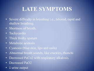 LATE SYMPTOMS
• Severe difficulty in breathing i.e., labored, rapid and
shallow breathing.
• Shortness of breath.
• Tachycardia
• Thick frothy sputum
• Metabolic acidosis
• Cyanosis (blue skin, lips and nails)
• Abnormal breath sounds, like crackles, rhonchi
• Decreased PaCo2 with respiratory alkalosis.
• Decreased PaO2
• ↓ urine output
 