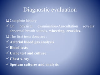 Diagnostic evaluation
Complete history
 On physical examination-Auscultation reveals
abnormal breath sounds- wheezing, crackles.
The first tests done are :
 Arterial blood gas analysis
 Blood tests
 Urine test and culture
 Chest x-ray
 Sputum cultures and analysis
 
