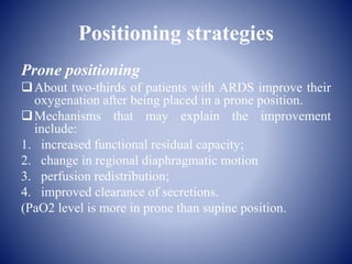 Positioning strategies
Prone positioning
About two-thirds of patients with ARDS improve their
oxygenation after being placed in a prone position.
Mechanisms that may explain the improvement
include:
1. increased functional residual capacity;
2. change in regional diaphragmatic motion
3. perfusion redistribution;
4. improved clearance of secretions.
(PaO2 level is more in prone than supine position.
 