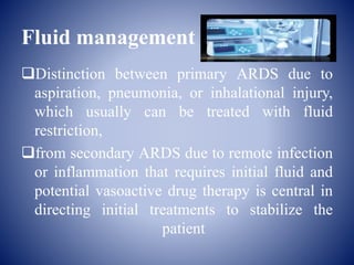 Fluid management
Distinction between primary ARDS due to
aspiration, pneumonia, or inhalational injury,
which usually can be treated with fluid
restriction,
from secondary ARDS due to remote infection
or inflammation that requires initial fluid and
potential vasoactive drug therapy is central in
directing initial treatments to stabilize the
patient
 