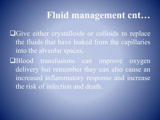 Fluid management cnt…
Give either crystalloids or colloids to replace
the fluids that have leaked from the capillaries
into the alveolar spaces.
Blood transfusions can improve oxygen
delivery but remember they can also cause an
increased inflammatory response and increase
the risk of infection and death.
 