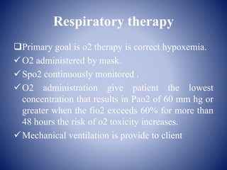 Respiratory therapy
Primary goal is o2 therapy is correct hypoxemia.
O2 administered by mask.
Spo2 continuously monitored .
O2 administration give patient the lowest
concentration that results in Pao2 of 60 mm hg or
greater when the fio2 exceeds 60% for more than
48 hours the risk of o2 toxicity increases.
Mechanical ventilation is provide to client
 