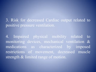 3. Risk for decreased Cardiac output related to
positive pressure ventilation.
4. Impaired physical mobility related to
monitoring devices, mechanical ventilation &
medications as characterized by imposed
restrictions of movement, decreased muscle
strength & limited range of motion.
 