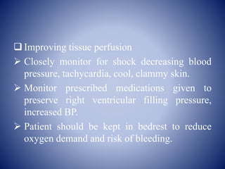  Improving tissue perfusion
 Closely monitor for shock decreasing blood
pressure, tachycardia, cool, clammy skin.
 Monitor prescribed medications given to
preserve right ventricular filling pressure,
increased BP.
 Patient should be kept in bedrest to reduce
oxygen demand and risk of bleeding.
 