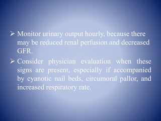  Monitor urinary output hourly, because there
may be reduced renal perfusion and decreased
GFR.
 Consider physician evaluation when these
signs are present, especially if accompanied
by cyanotic nail beds, circumoral pallor, and
increased respiratory rate.
 