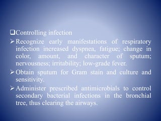 Controlling infection
Recognize early manifestations of respiratory
infection increased dyspnea, fatigue; change in
color, amount, and character of sputum;
nervousness; irritability; low-grade fever.
Obtain sputum for Gram stain and culture and
sensitivity.
Administer prescribed antimicrobials to control
secondary bacterial infections in the bronchial
tree, thus clearing the airways.
 
