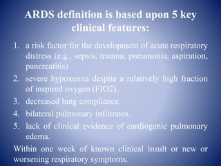 ARDS definition is based upon 5 key
clinical features:
1. a risk factor for the development of acute respiratory
distress (e.g., sepsis, trauma, pneumonia, aspiration,
pancreatitis)
2. severe hypoxemia despite a relatively high fraction
of inspired oxygen (FIO2).
3. decreased lung compliance.
4. bilateral pulmonary infiltrates.
5. lack of clinical evidence of cardiogenic pulmonary
edema.
Within one week of known clinical insult or new or
worsening respiratory symptoms.
 
