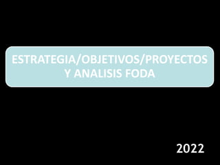 ESTRATEGIA/OBJETIVOS/PROYECTOS
Y ANALISIS FODA
2022
 