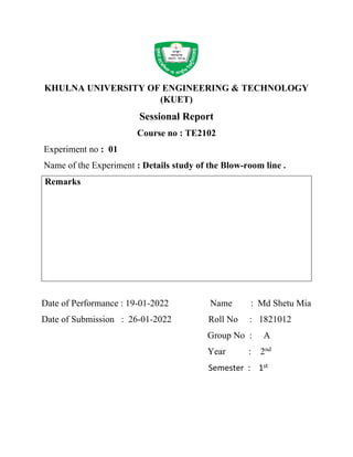 KHULNA UNIVERSITY OF ENGINEERING & TECHNOLOGY
(KUET)
Sessional Report
Course no : TE2102
Experiment no : 01
Name of the Experiment : Details study of the Blow-room line .
Remarks
Date of Performance : 19-01-2022 Name : Md Shetu Mia
Date of Submission : 26-01-2022 Roll No : 1821012
Group No : A
Year : 2nd
Semester : 1st
 