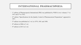 INTERNATIONAL PHARMACOPOEIA
• 1st edition of Pharmacopoeia International (PhI) was published by WHO in two volumes 1st in
1951 and 2nd in 1955.
• 2nd edition “Specifications for the Quality Control of Pharmaceutical Preparations” appeared in
1967.
• 3rd edition was published in 3 vol. in 1979, 1981 and 1988.
• 4th edition in 2006 in 5 vol.
• 5th edition in 2015 in 2 vol.
 