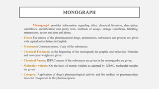 MONOGRAPH
Monograph provides information regarding titles, chemical formulae, description,
solubilities, identification and purity tests, methods of assays, storage conditions, labelling,
preparations, action and uses and doses.
• Titles: The names of the pharmacopoial drugs, preparations, substances and process are given
with capital initial letters in English.
• Synonyms: Common names, if any of the substances.
• Chemical Formulae: at the beginning of the monograph the graphic and molecular formulae
and molecular weight are given.
• Chemical Names: IUPAC names of the substances are given in the monographs are given.
• Molecular weights: On the basis of atomic weights as adopted by IUPAC, molecular weights
are given.
• Category: Application of drug’s pharmacological activity and the medical or pharmaceutical
basis for recognition in the pharmacopoeia.
 