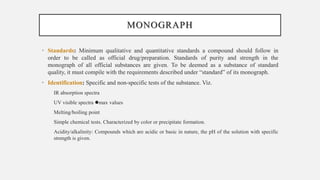 MONOGRAPH
• Standards: Minimum qualitative and quantitative standards a compound should follow in
order to be called as official drug/preparation. Standards of purity and strength in the
monograph of all official substances are given. To be deemed as a substance of standard
quality, it must compile with the requirements described under “standard” of its monograph.
• Identification: Specific and non-specific tests of the substance. Viz.
IR absorption spectra
UV visible spectra max values
Melting/boiling point
Simple chemical tests. Characterized by color or precipitate formation.
Acidity/alkalinity: Compounds which are acidic or basic in nature, the pH of the solution with specific
strength is given.
 