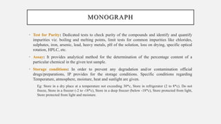 MONOGRAPH
• Test for Purity: Dedicated tests to check purity of the compounds and identify and quantify
impurities viz. boiling and melting points, limit tests for common impurities like chlorides,
sulphates, iron, arsenic, lead, heavy metals, pH of the solution, loss on drying, specific optical
rotation, HPLC, etc.
• Assay: It provides analytical method for the determination of the percentage content of a
particular chemical in the given test sample.
• Storage conditions: In order to prevent any degradation and/or contamination official
drugs/preparations, IP provides for the storage conditions. Specific conditions regarding
Temperature, atmosphere, moisture, heat and sunlight are given.
Eg: Store in a dry place at a temperature not exceeding 30*c, Store in refrigerator (2 to 8*c). Do not
freeze, Store in a freezer (-2 to -18*c), Store in a deep freezer (below -18*c), Store protected from light,
Store protected from light and moisture.
 