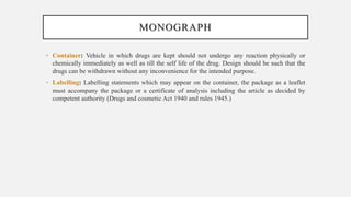 MONOGRAPH
• Container: Vehicle in which drugs are kept should not undergo any reaction physically or
chemically immediately as well as till the self life of the drug. Design should be such that the
drugs can be withdrawn without any inconvenience for the intended purpose.
• Labelling: Labelling statements which may appear on the container, the package as a leaflet
must accompany the package or a certificate of analysis including the article as decided by
competent authority (Drugs and cosmetic Act 1940 and rules 1945.)
 