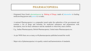PHARMACOPOEIA
• Originated from Greek pharmakopoeia ie. Making of Drugs; made of pharmakon ie healing
medicine/drug/poison and poiein ie. to make.
• A national Pharmacopoeia is a compendia issued under the authorities of the government and
contains a list of drugs and formulae for medicinal substances and preparations with
description, tests for these substances and the standards to which they must confirm.
• E.g., Indian Pharmacopoeia, British Pharmacopoeia, United states Pharmacopoeia etc.
• As per WHO there are as many as 40 pharmacopoeias published around the world.
• Major role of pharmacopoeias is in quality control and harmonization of standards.
 