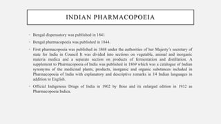 INDIAN PHARMACOPOEIA
• Bengal dispensatory was published in 1841
• Bengal pharmacopoeia was published in 1844.
• First pharmacopoeia was published in 1868 under the authorities of her Majesty’s secretary of
state for India in Council It was divided into sections on vegetable, animal and inorganic
materia medica and a separate section on products of fermentation and distillation. A
supplement to Pharmacopoeia of India was published in 1869 which was a catalogue of Indian
synonyms of the medicinal plants, products, inorganic and organic substances included in
Pharmacopoeia of India with explanatory and descriptive remarks in 14 Indian languages in
addition to English.
• Official Indigenous Drugs of India in 1902 by Bose and its enlarged edition in 1932 as
Pharmacopoeia Indica.
 