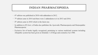 INDIAN PHARMACOPOEIA
• 6th edition was published in 2010 with addendum in 2012.
• 7th edition came in 2014 and there were 2 addendums to it in 2015 and 2016.
• 8th edition came in 2018 which is the latest one.
• In addition to IP, Govt. of India also publishes the Ayurvedic Pharmacopoeia and Homeopathic
Pharmacopoeia.
• Exclusive list of books legally recognized, pertaining to various medicinal systems including
Allopathic system has been given as Schedule 1 of Drugs and cosmetics Act 1940.
 