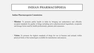 INDIAN PHARMACOPOEIA
Indian Pharmacopoeia Commission
• Mission: To promote public health in India by bringing out authoritative and officially
accepted standards for quality of drugs including active pharmaceutical Ingredients, excipients
and dosage forms used by health professionals, patients and consumers.
• Vision: To promote the highest standards of drugs for use in humans and animals within
practical limits of the technologies available for manufacture and analysis.
 