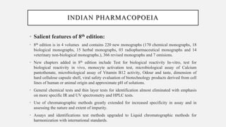 INDIAN PHARMACOPOEIA
• Salient features of 8th edition:
• 8th edition is in 4 volumes and contains 220 new monographs (170 chemical monographs, 18
biological monographs, 15 herbal monographs, 03 radiopharmaceutical monographs and 14
veterinary non-biological monographs.), 366 revised monographs and 7 omisions.
• New chapters added in 8th edition include Test for biological reactivity In-vitro, test for
biological reactivity in vivo, monocyte activation test, microbiological assay of Calcium
pantothenate, microbiological assay of Vitamin B12 activity, Odour and taste, dimension of
hard cellulose capsule shell, viral safety evaluation of biotechnology products derived from cell
lines of human or animal origin and approximate pH of solutions.
• General chemical tests and thin layer tests for identification almost eliminated with emphasis
on more specific IR and UV spectrometry and HPLC tests.
• Use of chromatographic methods greatly extended for increased specificity in assay and in
assessing the nature and extent of impurity.
• Assays and identifications test methods upgraded to Liquid chromatographic methods for
harmonization with international standards.
 