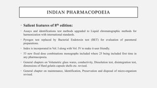INDIAN PHARMACOPOEIA
• Salient features of 8th edition:
• Assays and identifications test methods upgraded to Liquid chromatographic methods for
harmonization with international standards.
• Pyrogen test replaced by Bacterial Endotoxin test (BET) for evaluation of parenteral
preparations.
• Index is incorporated in Vol. I along with Vol. IV to make it user friendly.
• 53 new fixed dose combinations monographs included where 25 being included first time in
any pharmacopoeia.
• General chapters on Volumetric glass wares, conductivity, Dissolution test, disintegration test,
dimensions of Hard gelatin capsule shells etc. revised.
• General chapter on maintenance, Identification, Preservation and disposal of micro-organism
revised.
 