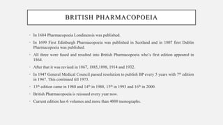 BRITISH PHARMACOPOEIA
• In 1684 Pharmacopoeia Londinensis was published.
• In 1699 First Edinburgh Pharmacopoeia was published in Scotland and in 1807 first Dublin
Pharmacopoeia was published.
• All three were fused and resulted into British Pharmacopoeia who’s first edition appeared in
1864.
• After that it was revised in 1867, 1885,1898, 1914 and 1932.
• In 1947 General Medical Council passed resolution to publish BP every 5 years with 7th edition
in 1947. This continued till 1973.
• 13th edition came in 1980 and 14th in 1988, 15th in 1993 and 16th in 2000.
• British Pharmacopoeia is reissued every year now.
• Current edition has 6 volumes and more than 4000 monographs.
 