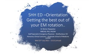 SHH ED –Orientation
Getting the best out of
your EM rotation..
Dr Bishan Rajapakse
MBChB, PhD, FACEM
Staff Specialist Emergency Physician - Shellharbour ED
Honorary Clinical Lecturer – Graduate School of Medicine
(UOW)
Wed 22nd July 2021 – 13:15 (virtual)
 
