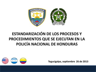 ESTANDARIZACIÓN DE LOS PROCESOS Y
PROCEDIMIENTOS QUE SE EJECUTAN EN LA
POLICÍA NACIONAL DE HONDURAS
Tegucigalpa, septiembre 26 de 2013
 