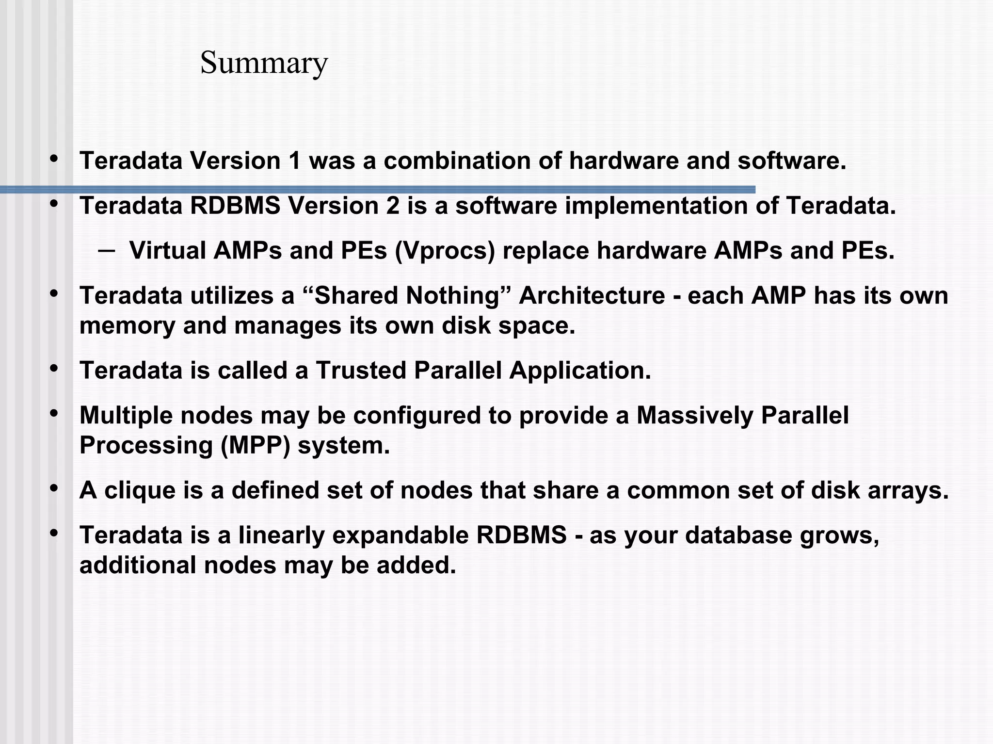 Summary
• Teradata Version 1 was a combination of hardware and software.
• Teradata RDBMS Version 2 is a software implementation of Teradata.
– Virtual AMPs and PEs (Vprocs) replace hardware AMPs and PEs.
• Teradata utilizes a “Shared Nothing” Architecture - each AMP has its own
memory and manages its own disk space.
• Teradata is called a Trusted Parallel Application.
• Multiple nodes may be configured to provide a Massively Parallel
Processing (MPP) system.
• A clique is a defined set of nodes that share a common set of disk arrays.
• Teradata is a linearly expandable RDBMS - as your database grows,
additional nodes may be added.
 