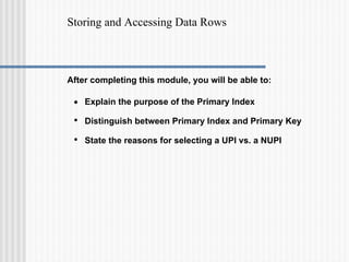 Storing and Accessing Data Rows
After completing this module, you will be able to:
• Explain the purpose of the Primary Index
• Distinguish between Primary Index and Primary Key
• State the reasons for selecting a UPI vs. a NUPI
 