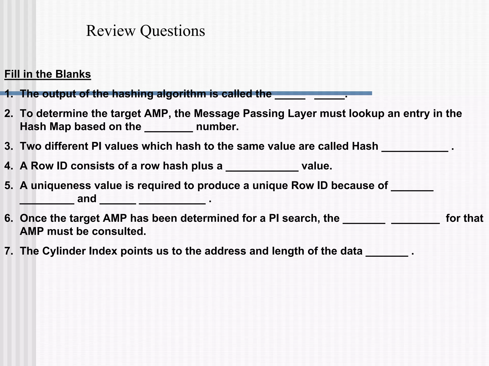Review Questions
Fill in the Blanks
1. The output of the hashing algorithm is called the _____ _____.
2. To determine the target AMP, the Message Passing Layer must lookup an entry in the
Hash Map based on the ________ number.
3. Two different PI values which hash to the same value are called Hash ___________ .
4. A Row ID consists of a row hash plus a ____________ value.
5. A uniqueness value is required to produce a unique Row ID because of _______
_________ and ______ ___________ .
6. Once the target AMP has been determined for a PI search, the _______ ________ for that
AMP must be consulted.
7. The Cylinder Index points us to the address and length of the data _______ .
 