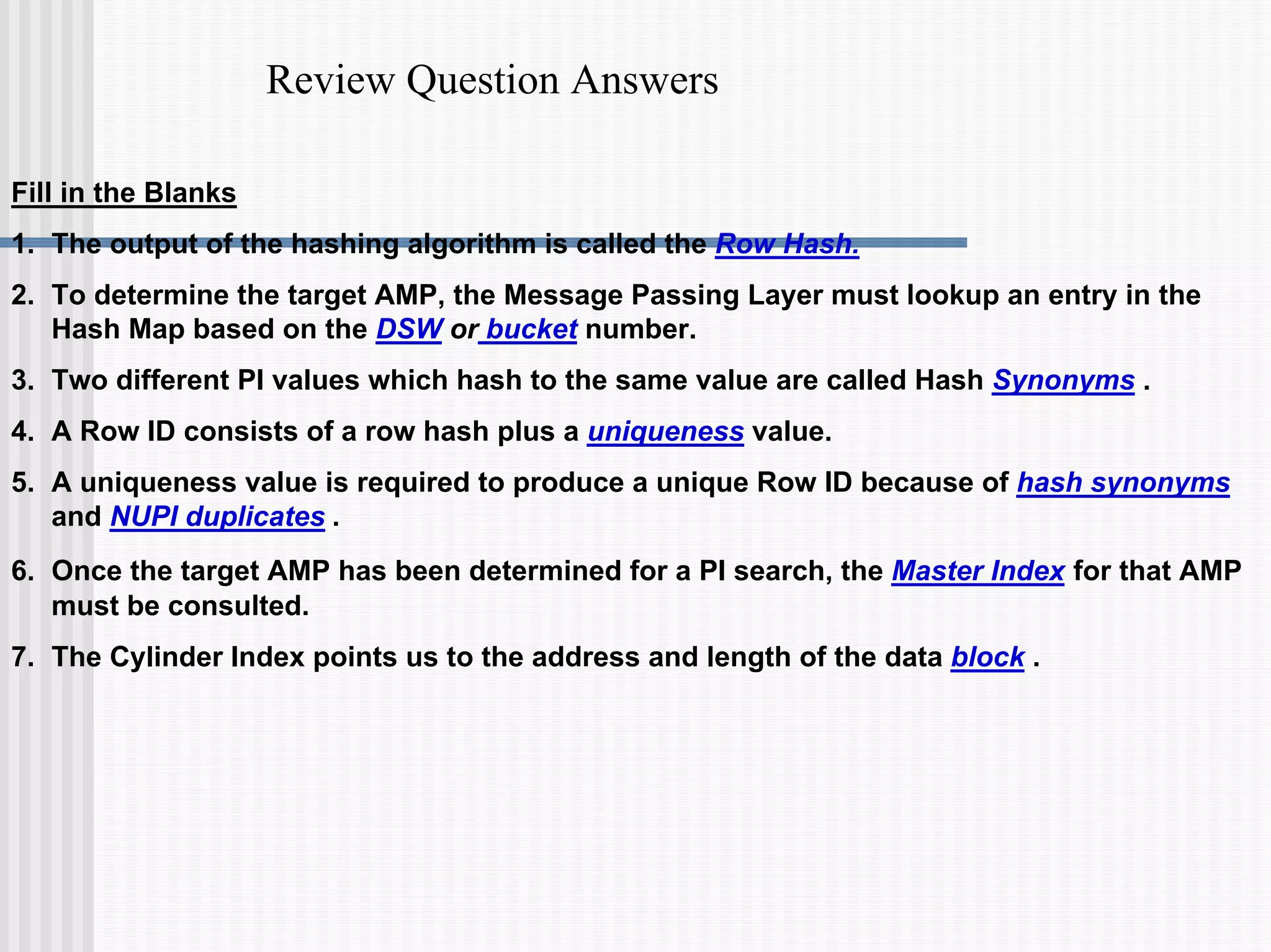 Review Question Answers
Fill in the Blanks
1. The output of the hashing algorithm is called the Row Hash.
2. To determine the target AMP, the Message Passing Layer must lookup an entry in the
Hash Map based on the DSW or bucket number.
3. Two different PI values which hash to the same value are called Hash Synonyms .
4. A Row ID consists of a row hash plus a uniqueness value.
5. A uniqueness value is required to produce a unique Row ID because of hash synonyms
and NUPI duplicates .
6. Once the target AMP has been determined for a PI search, the Master Index for that AMP
must be consulted.
7. The Cylinder Index points us to the address and length of the data block .
 