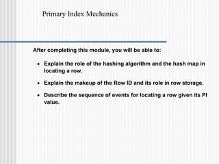 Primary Index Mechanics
After completing this module, you will be able to:
• Explain the role of the hashing algorithm and the hash map in
locating a row.
• Explain the makeup of the Row ID and its role in row storage.
• Describe the sequence of events for locating a row given its PI
value.
 