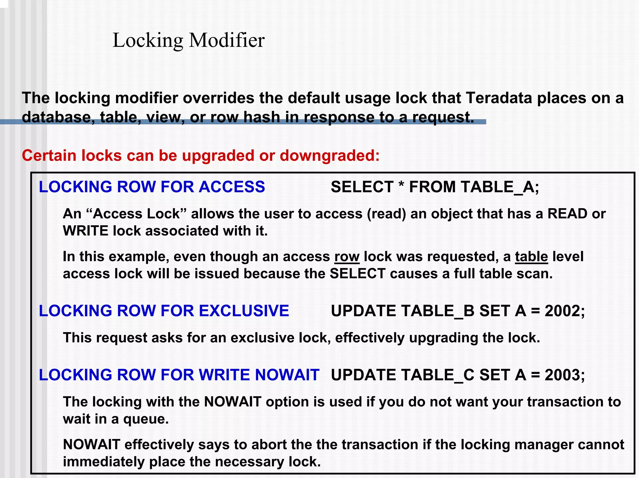Locking Modifier
LOCKING ROW FOR ACCESS SELECT * FROM TABLE_A;
An “Access Lock” allows the user to access (read) an object that has a READ or
WRITE lock associated with it.
In this example, even though an access row lock was requested, a table level
access lock will be issued because the SELECT causes a full table scan.
LOCKING ROW FOR EXCLUSIVE UPDATE TABLE_B SET A = 2002;
This request asks for an exclusive lock, effectively upgrading the lock.
LOCKING ROW FOR WRITE NOWAIT UPDATE TABLE_C SET A = 2003;
The locking with the NOWAIT option is used if you do not want your transaction to
wait in a queue.
NOWAIT effectively says to abort the the transaction if the locking manager cannot
immediately place the necessary lock.
The locking modifier overrides the default usage lock that Teradata places on a
database, table, view, or row hash in response to a request.
Certain locks can be upgraded or downgraded:
 