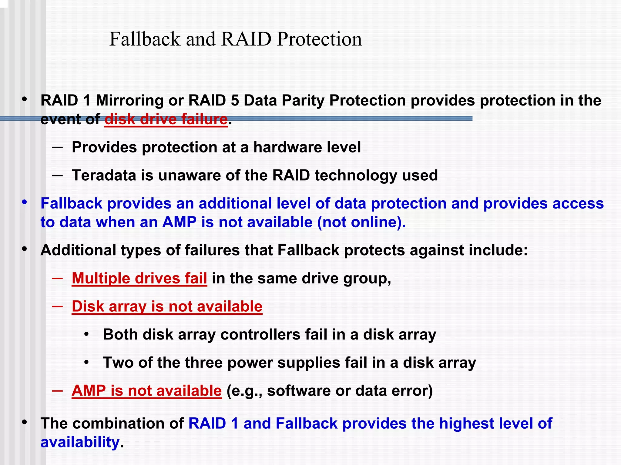 Fallback and RAID Protection
• RAID 1 Mirroring or RAID 5 Data Parity Protection provides protection in the
event of disk drive failure.
– Provides protection at a hardware level
– Teradata is unaware of the RAID technology used
• Fallback provides an additional level of data protection and provides access
to data when an AMP is not available (not online).
• Additional types of failures that Fallback protects against include:
– Multiple drives fail in the same drive group,
– Disk array is not available
• Both disk array controllers fail in a disk array
• Two of the three power supplies fail in a disk array
– AMP is not available (e.g., software or data error)
• The combination of RAID 1 and Fallback provides the highest level of
availability.
 
