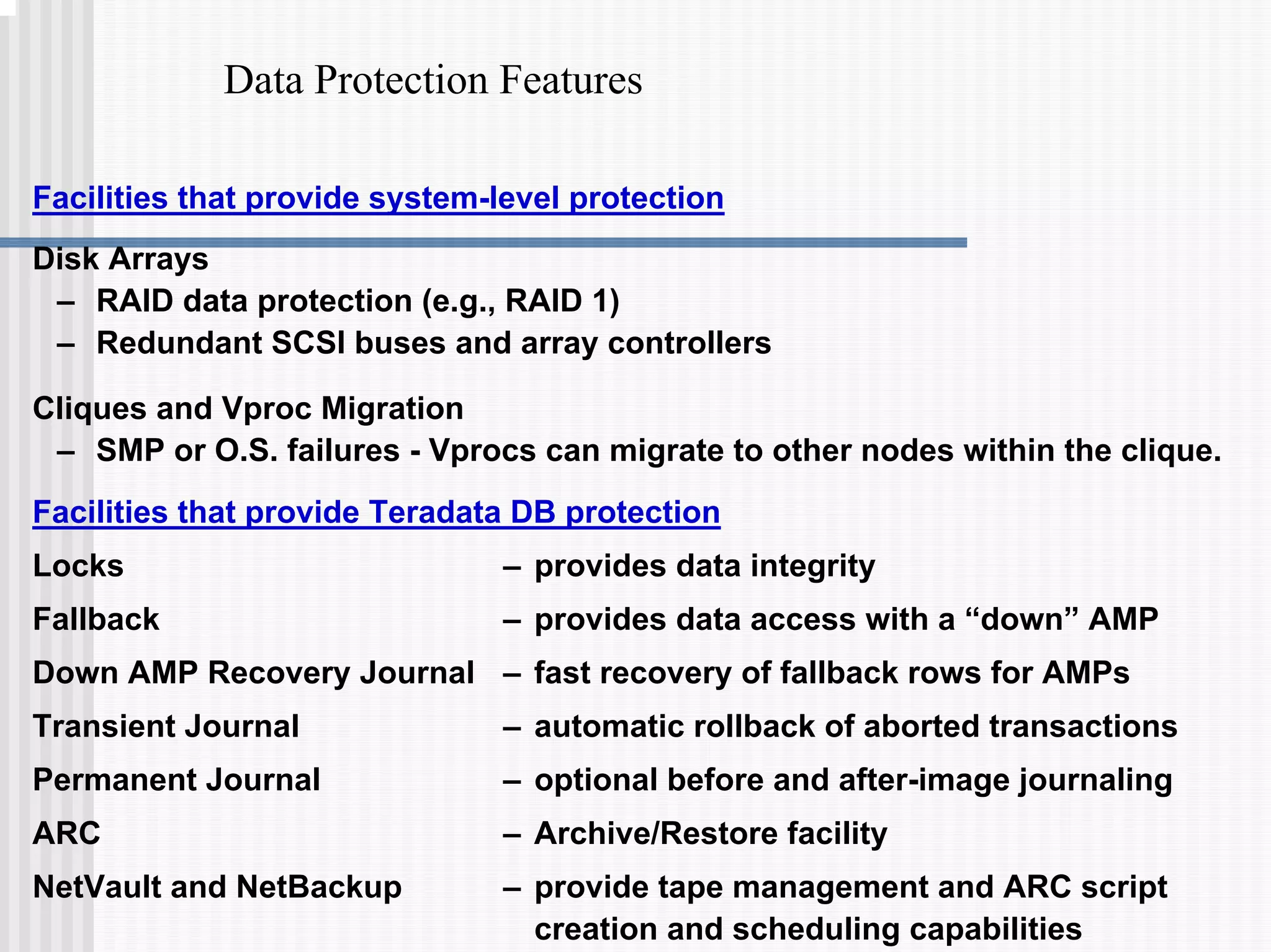 Data Protection Features
Facilities that provide system-level protection
Disk Arrays
– RAID data protection (e.g., RAID 1)
– Redundant SCSI buses and array controllers
Cliques and Vproc Migration
– SMP or O.S. failures - Vprocs can migrate to other nodes within the clique.
Facilities that provide Teradata DB protection
Locks – provides data integrity
Fallback – provides data access with a “down” AMP
Down AMP Recovery Journal – fast recovery of fallback rows for AMPs
Transient Journal – automatic rollback of aborted transactions
Permanent Journal – optional before and after-image journaling
ARC – Archive/Restore facility
NetVault and NetBackup – provide tape management and ARC script
creation and scheduling capabilities
 