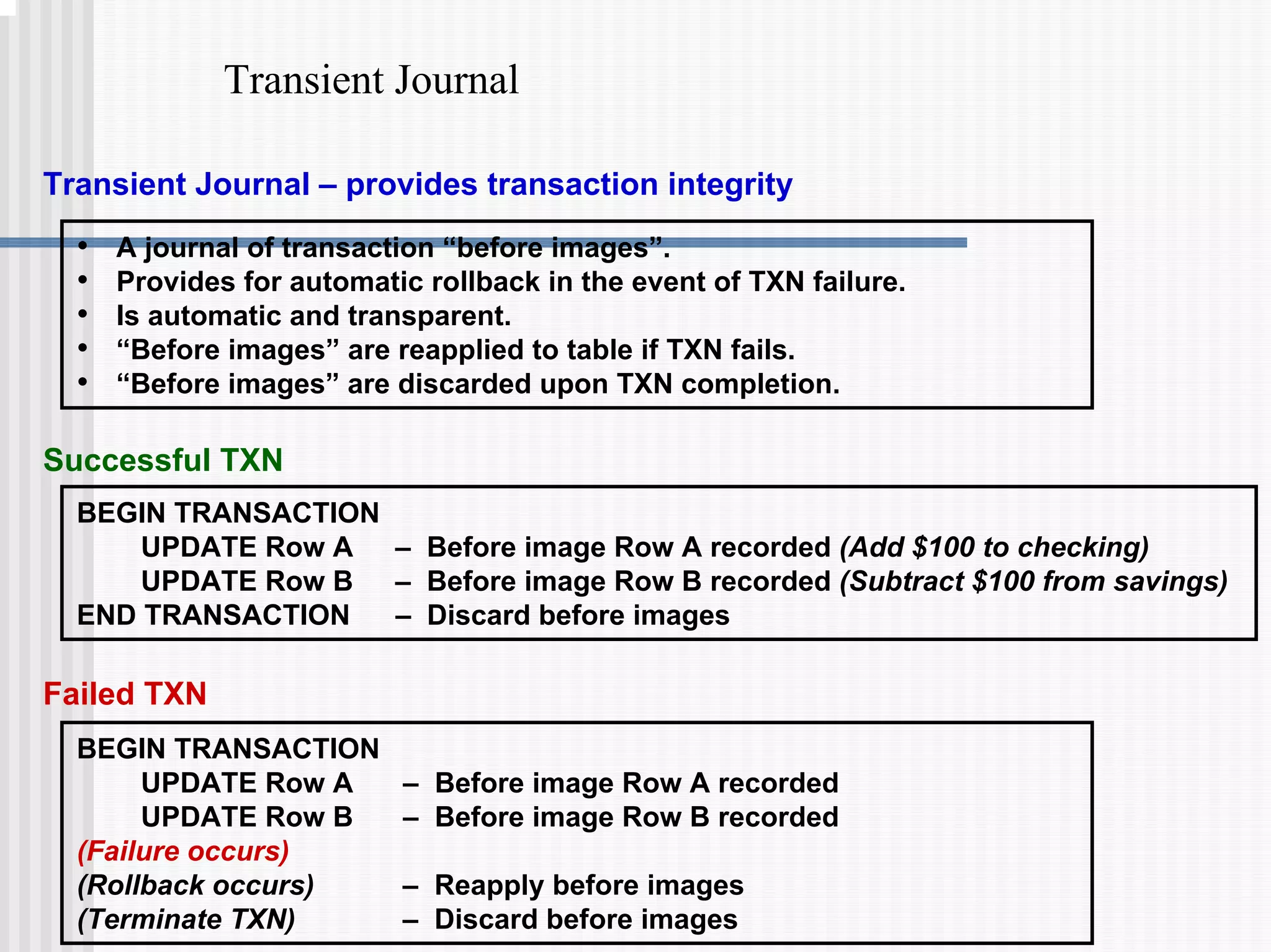Transient Journal
Transient Journal – provides transaction integrity
• A journal of transaction “before images”.
• Provides for automatic rollback in the event of TXN failure.
• Is automatic and transparent.
• “Before images” are reapplied to table if TXN fails.
• “Before images” are discarded upon TXN completion.
BEGIN TRANSACTION
UPDATE Row A – Before image Row A recorded (Add $100 to checking)
UPDATE Row B – Before image Row B recorded (Subtract $100 from savings)
END TRANSACTION – Discard before images
Successful TXN
BEGIN TRANSACTION
UPDATE Row A – Before image Row A recorded
UPDATE Row B – Before image Row B recorded
(Failure occurs)
(Rollback occurs) – Reapply before images
(Terminate TXN) – Discard before images
Failed TXN
 