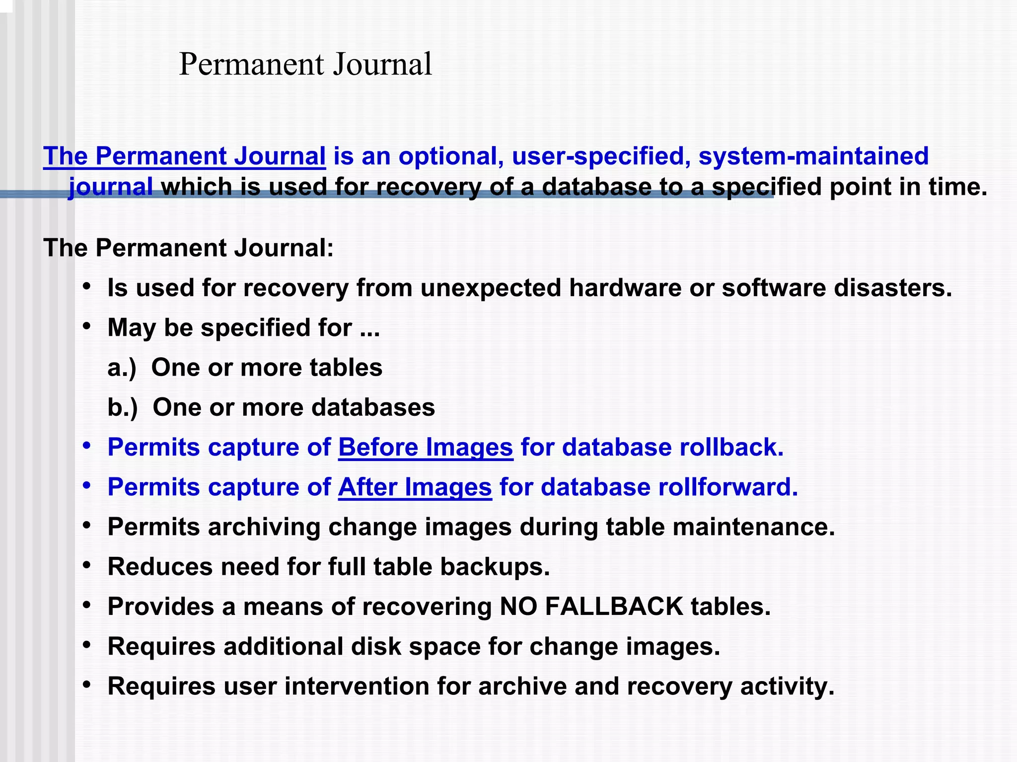 Permanent Journal
The Permanent Journal is an optional, user-specified, system-maintained
journal which is used for recovery of a database to a specified point in time.
The Permanent Journal:
• Is used for recovery from unexpected hardware or software disasters.
• May be specified for ...
a.) One or more tables
b.) One or more databases
• Permits capture of Before Images for database rollback.
• Permits capture of After Images for database rollforward.
• Permits archiving change images during table maintenance.
• Reduces need for full table backups.
• Provides a means of recovering NO FALLBACK tables.
• Requires additional disk space for change images.
• Requires user intervention for archive and recovery activity.
 