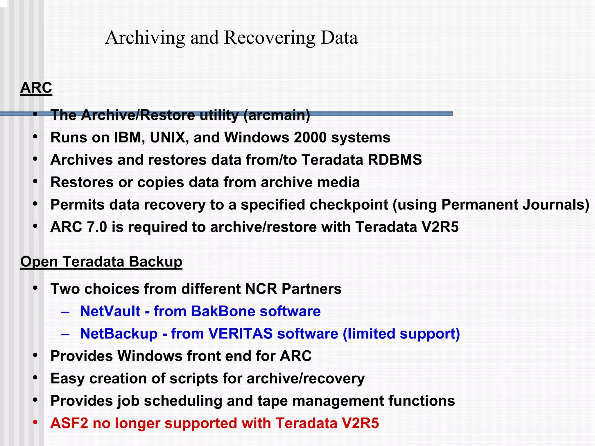 Archiving and Recovering Data
ARC
• The Archive/Restore utility (arcmain)
• Runs on IBM, UNIX, and Windows 2000 systems
• Archives and restores data from/to Teradata RDBMS
• Restores or copies data from archive media
• Permits data recovery to a specified checkpoint (using Permanent Journals)
• ARC 7.0 is required to archive/restore with Teradata V2R5
Open Teradata Backup
• Two choices from different NCR Partners
– NetVault - from BakBone software
– NetBackup - from VERITAS software (limited support)
• Provides Windows front end for ARC
• Easy creation of scripts for archive/recovery
• Provides job scheduling and tape management functions
• ASF2 no longer supported with Teradata V2R5
 