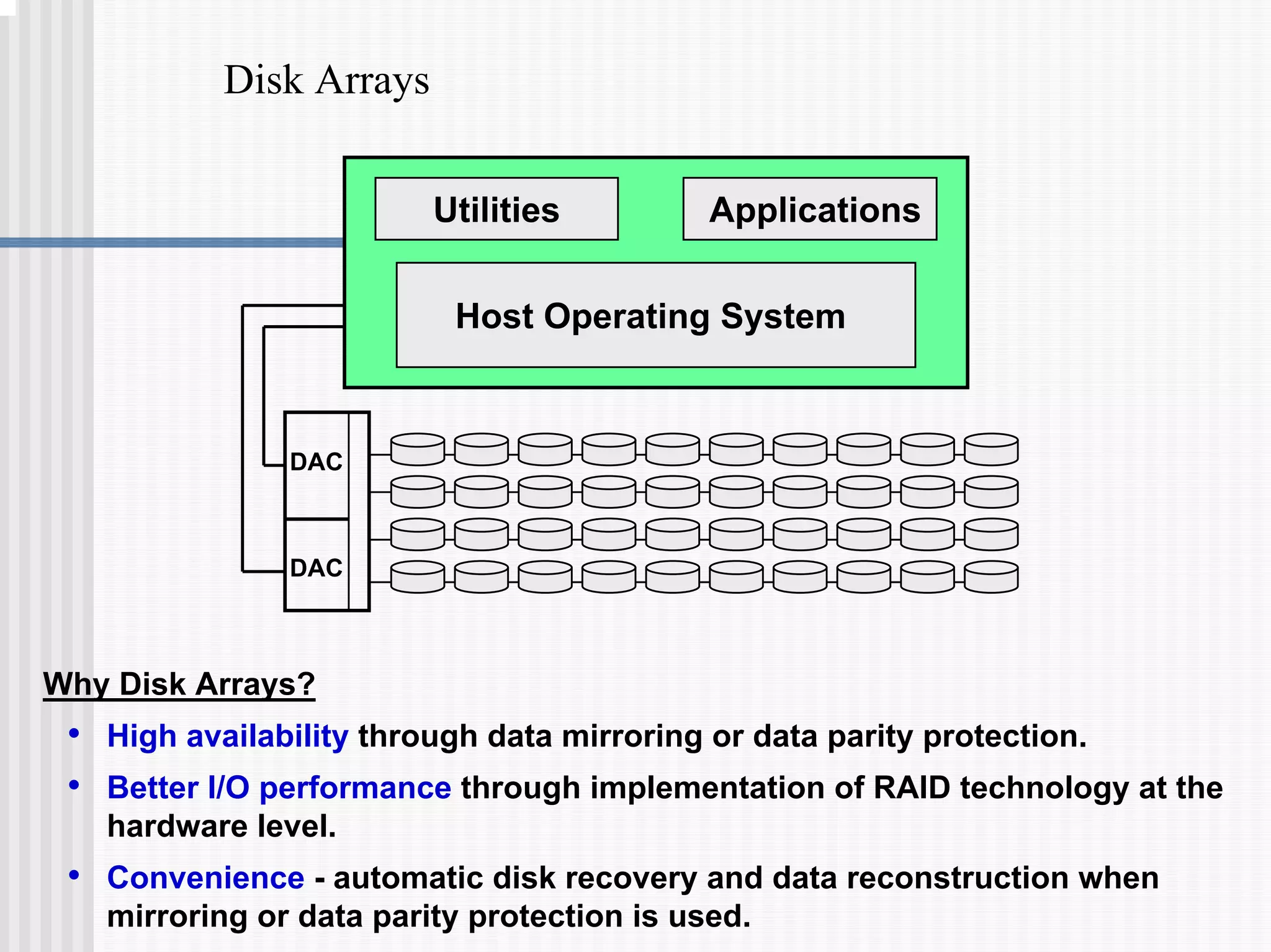Disk Arrays
DAC
DAC
Host Operating System
Utilities Applications
Why Disk Arrays?
• High availability through data mirroring or data parity protection.
• Better I/O performance through implementation of RAID technology at the
hardware level.
• Convenience - automatic disk recovery and data reconstruction when
mirroring or data parity protection is used.
 